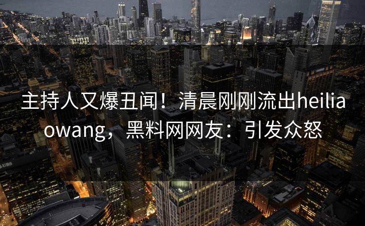 主持人又爆丑闻!清晨刚刚流出heiliaowang,黑料网网友:引发众怒 主持人又爆丑闻!清晨刚刚流出heiliaowang,黑料网网友:引发众怒