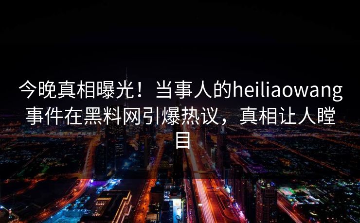 今晚真相曝光!当事人的heiliaowang事件在黑料网引爆热议,真相让人瞠目 今晚真相曝光!当事人的heiliaowang事件在黑料网引爆热议,真相让人瞠目