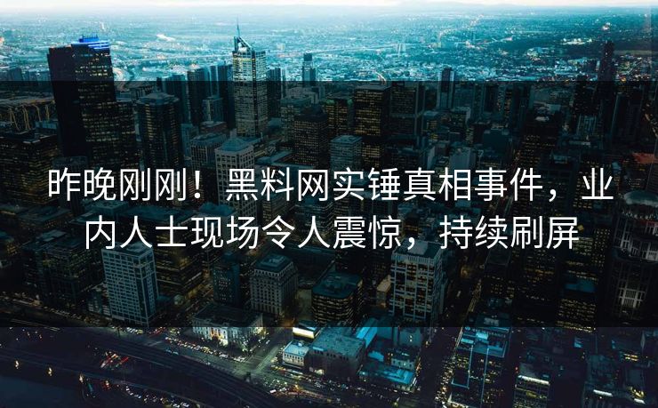 昨晚刚刚！黑料网实锤真相事件，业内人士现场令人震惊，持续刷屏