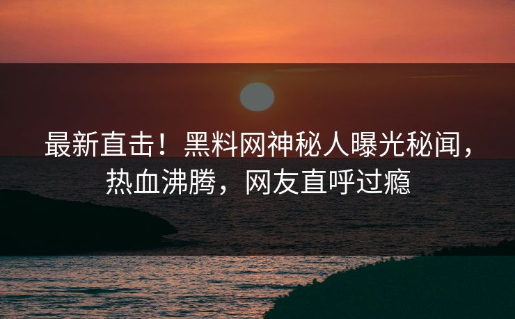 最新直击！黑料网神秘人曝光秘闻，热血沸腾，网友直呼过瘾