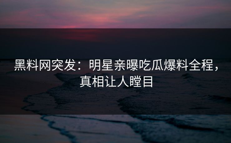 黑料网突发：明星亲曝吃瓜爆料全程，真相让人瞠目