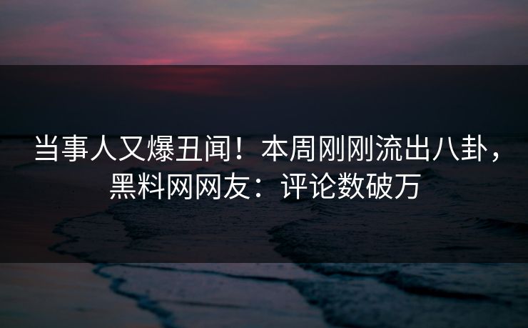 当事人又爆丑闻!本周刚刚流出八卦,黑料网网友:评论数破万 当事人又爆丑闻!本周刚刚流出八卦,黑料网网友:评论数破万