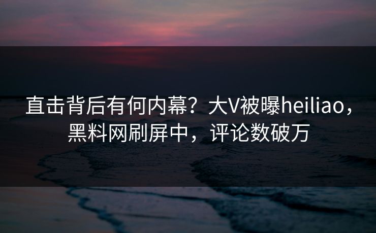 直击背后有何内幕?大V被曝heiliao,黑料网刷屏中,评论数破万 直击背后有何内幕?大V被曝heiliao,黑料网刷屏中,评论数破万