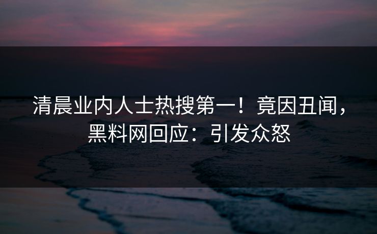 清晨业内人士热搜第一！竟因丑闻，黑料网回应：引发众怒