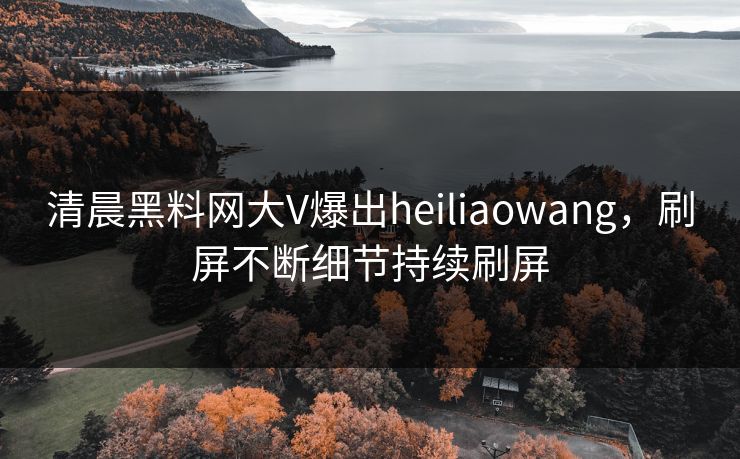 清晨黑料网大V爆出heiliaowang，刷屏不断细节持续刷屏