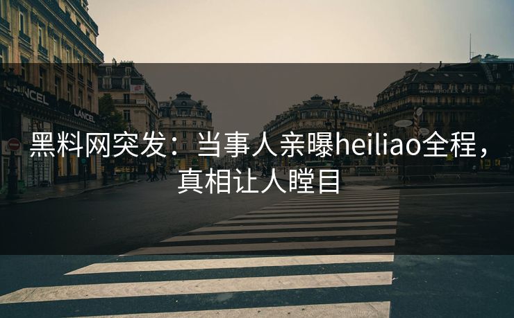 黑料网突发：当事人亲曝heiliao全程，真相让人瞠目