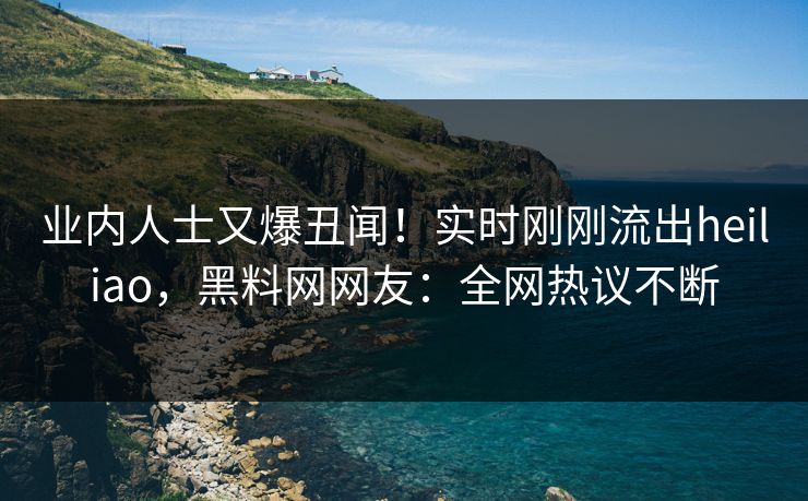 业内人士又爆丑闻!实时刚刚流出heiliao,黑料网网友:全网热议不断 业内人士又爆丑闻!实时刚刚流出heiliao,黑料网网友:全网热议不断