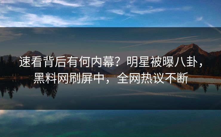 速看背后有何内幕？明星被曝八卦，黑料网刷屏中，全网热议不断