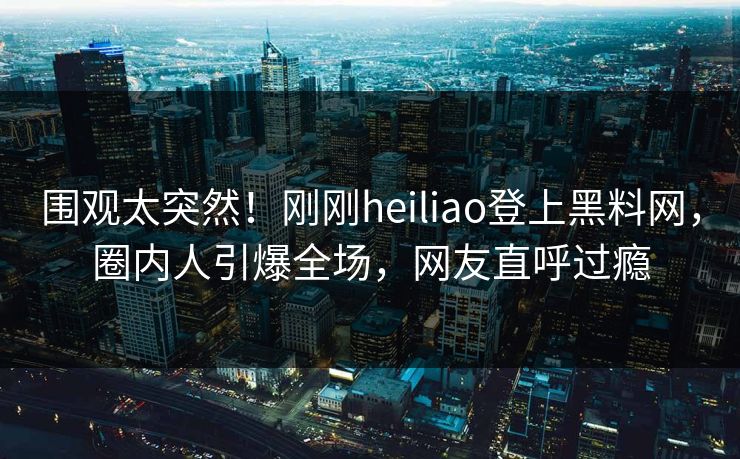 围观太突然！刚刚heiliao登上黑料网，圈内人引爆全场，网友直呼过瘾