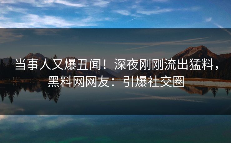 当事人又爆丑闻!深夜刚刚流出猛料,黑料网网友:引爆社交圈 当事人又爆丑闻!深夜刚刚流出猛料,黑料网网友:引爆社交圈