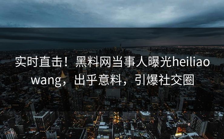 实时直击！黑料网当事人曝光heiliaowang，出乎意料，引爆社交圈