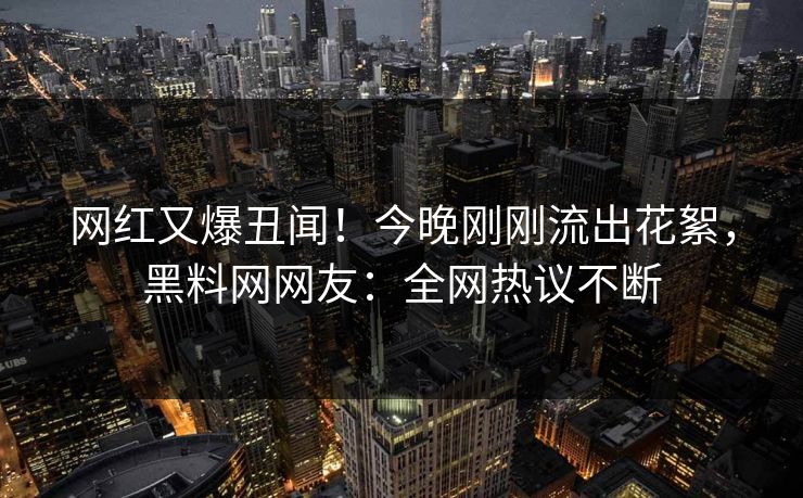 网红又爆丑闻！今晚刚刚流出花絮，黑料网网友：全网热议不断