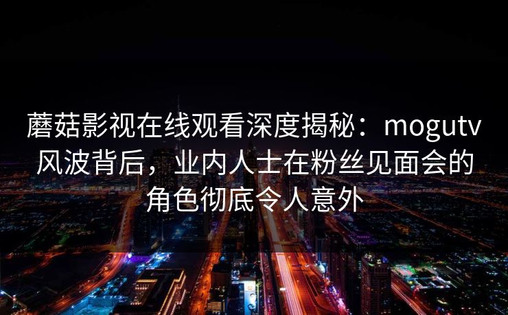 蘑菇影视在线观看深度揭秘：mogutv风波背后，业内人士在粉丝见面会的角色彻底令人意外