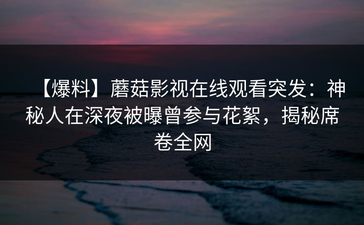 【爆料】蘑菇影视在线观看突发：神秘人在深夜被曝曾参与花絮，揭秘席卷全网