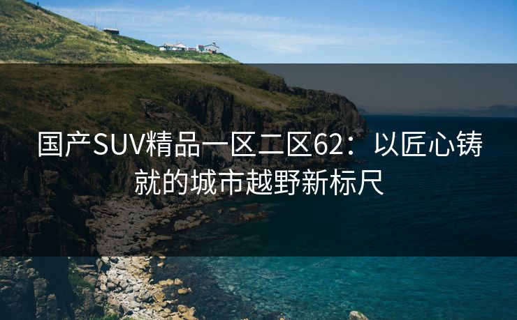 国产SUV精品一区二区62：以匠心铸就的城市越野新标尺