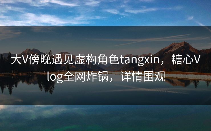 大V傍晚遇见虚构角色tangxin,糖心Vlog全网炸锅,详情围观 大V傍晚遇见虚构角色tangxin,糖心Vlog全网炸锅,详情围观