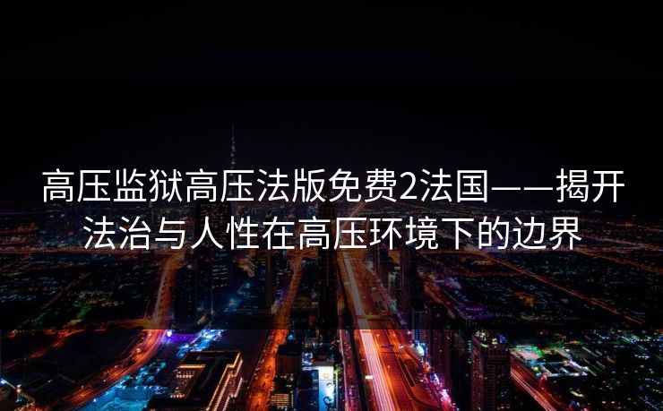 高压监狱高压法版免费2法国——揭开法治与人性在高压环境下的边界