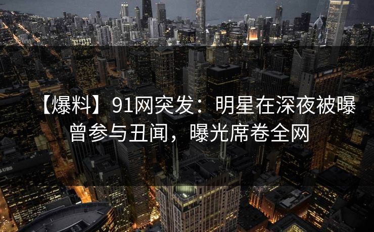 【爆料】91网突发:明星在深夜被曝曾参与丑闻,曝光席卷全网 【爆料】91网突发:明星在深夜被曝曾参与丑闻,曝光席卷全网