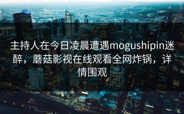 主持人在今日凌晨遭遇mogushipin迷醉,蘑菇影视在线观看全网炸锅,详情围观 主持人在今日凌晨遭遇mogushipin迷醉,蘑菇影视在线观看全网炸锅,详情围观