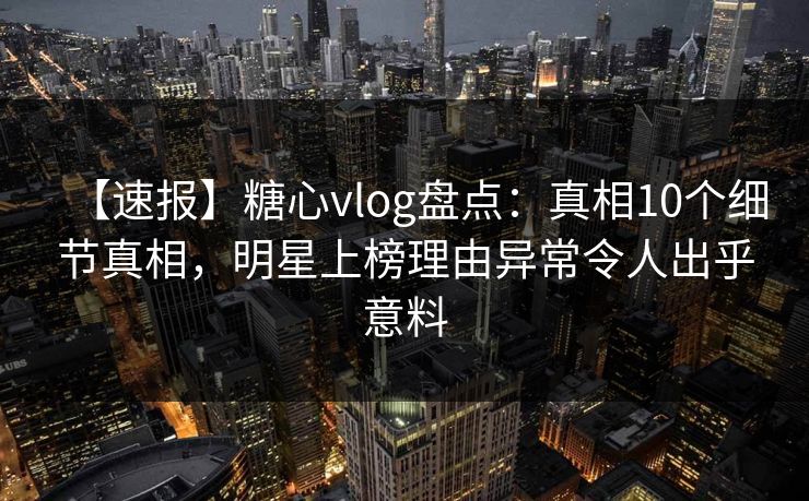 【速报】糖心vlog盘点：真相10个细节真相，明星上榜理由异常令人出乎意料