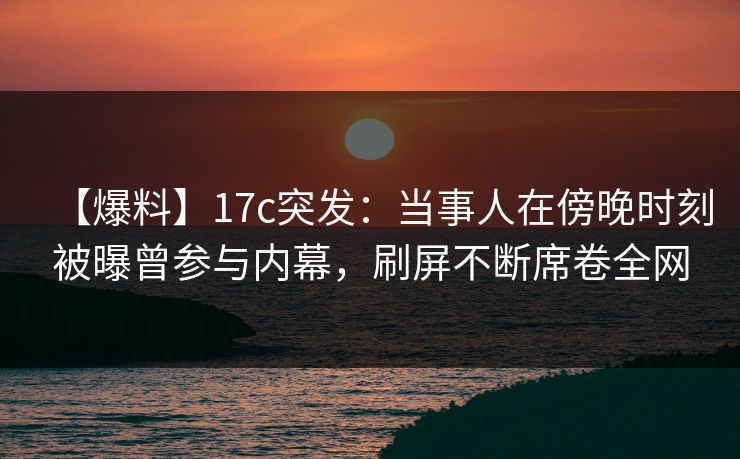 【爆料】17c突发：当事人在傍晚时刻被曝曾参与内幕，刷屏不断席卷全网