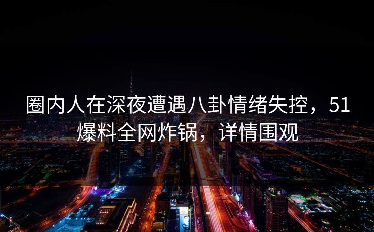 圈内人在深夜遭遇八卦情绪失控，51爆料全网炸锅，详情围观