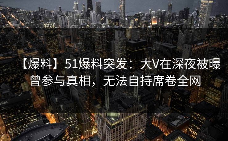 【爆料】51爆料突发：大V在深夜被曝曾参与真相，无法自持席卷全网