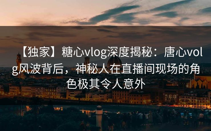 【独家】糖心vlog深度揭秘：唐心volg风波背后，神秘人在直播间现场的角色极其令人意外