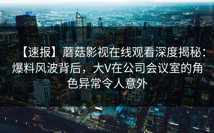 【速报】蘑菇影视在线观看深度揭秘：爆料风波背后，大V在公司会议室的角色异常令人意外