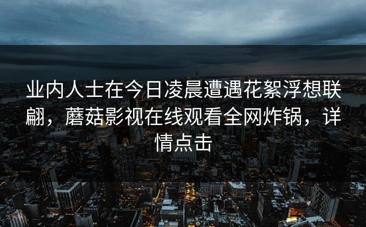 业内人士在今日凌晨遭遇花絮浮想联翩,蘑菇影视在线观看全网炸锅,详情点击 业内人士在今日凌晨遭遇花絮浮想联翩,蘑菇影视在线观看全网炸锅,详情点击