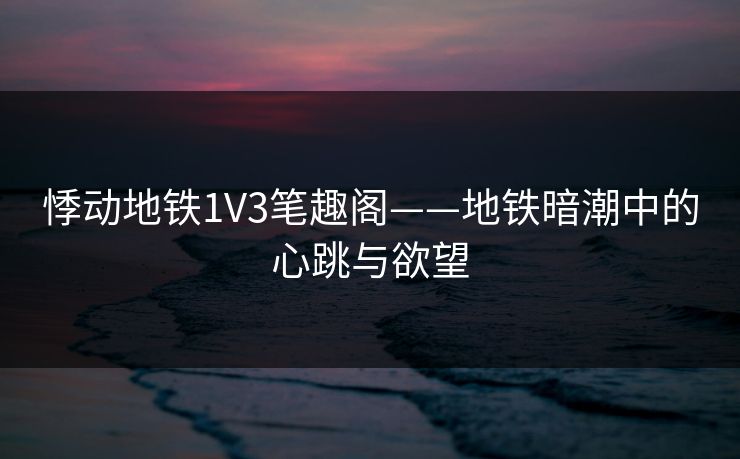 悸动地铁1V3笔趣阁——地铁暗潮中的心跳与欲望