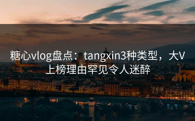 糖心vlog盘点：tangxin3种类型，大V上榜理由罕见令人迷醉