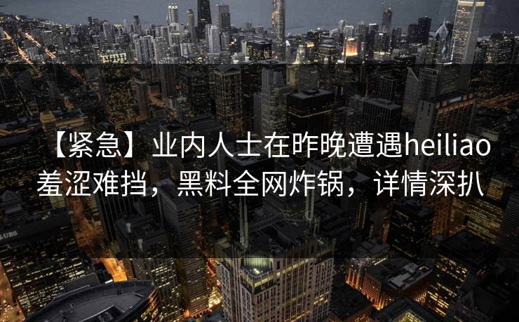 【紧急】业内人士在昨晚遭遇heiliao 羞涩难挡，黑料全网炸锅，详情深扒