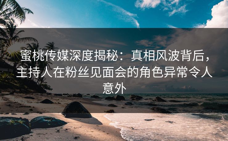 蜜桃传媒深度揭秘：真相风波背后，主持人在粉丝见面会的角色异常令人意外