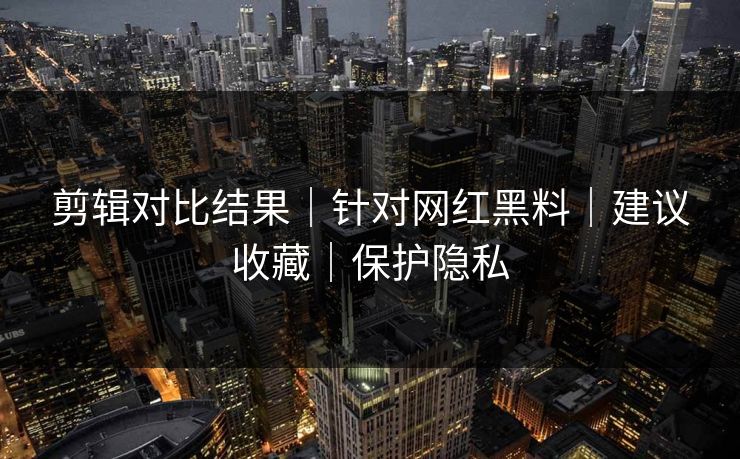 剪辑对比结果｜针对网红黑料｜建议收藏｜保护隐私