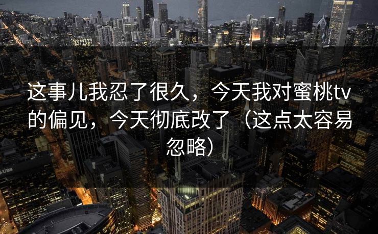这事儿我忍了很久，今天我对蜜桃tv的偏见，今天彻底改了（这点太容易忽略）