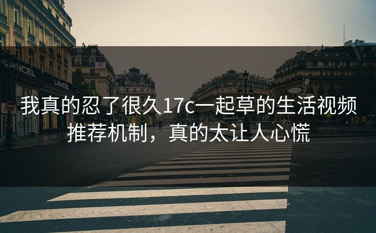 我真的忍了很久17c一起草的生活视频推荐机制，真的太让人心慌