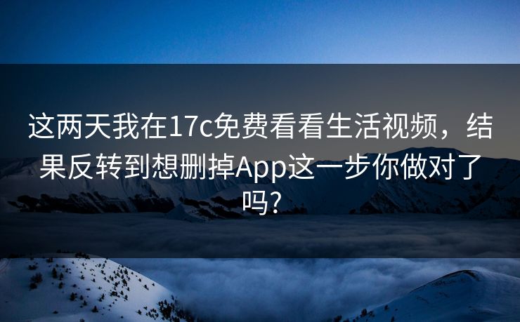 这两天我在17c免费看看生活视频，结果反转到想删掉App这一步你做对了吗?