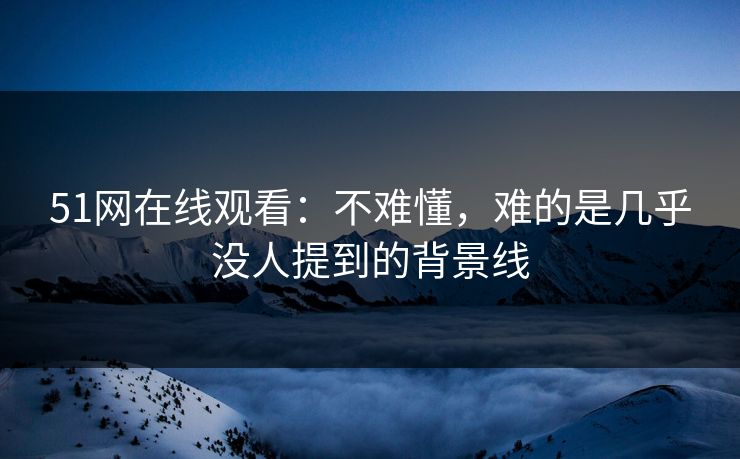 51网在线观看：不难懂，难的是几乎没人提到的背景线