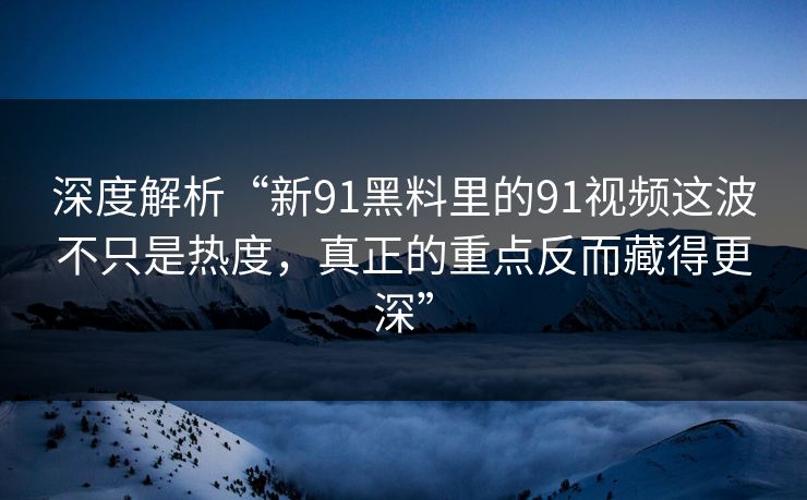 深度解析“新91黑料里的91视频这波不只是热度，真正的重点反而藏得更深”
