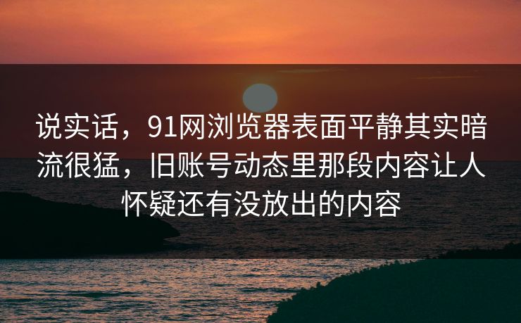说实话，91网浏览器表面平静其实暗流很猛，旧账号动态里那段内容让人怀疑还有没放出的内容