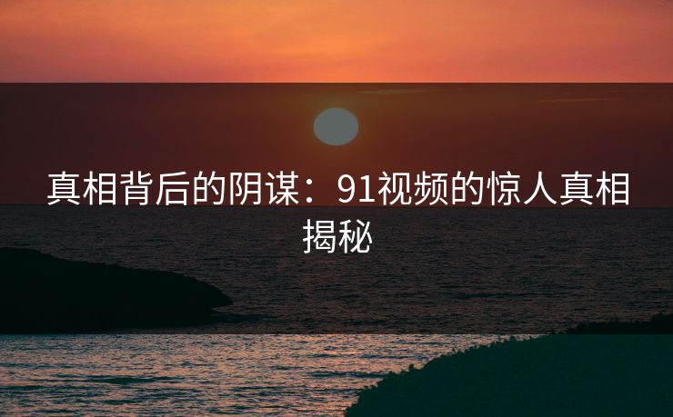 真相背后的阴谋:91视频的惊人真相揭秘 真相背后的阴谋:91视频的惊人真相揭秘