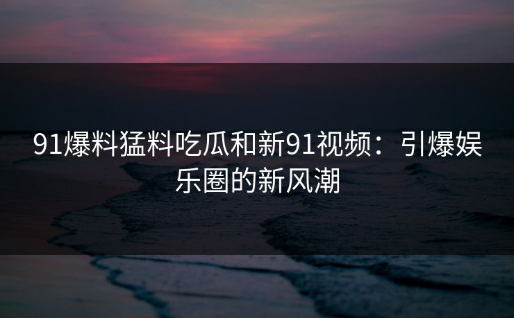 91爆料猛料吃瓜和新91视频:引爆娱乐圈的新风潮 91爆料猛料吃瓜和新91视频:引爆娱乐圈的新风潮
