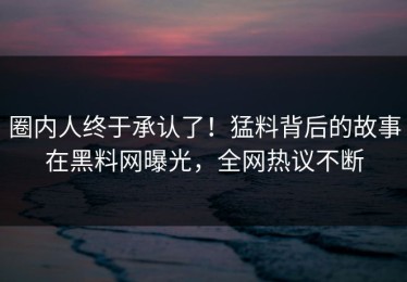 圈内人终于承认了！猛料背后的故事在黑料网曝光，全网热议不断