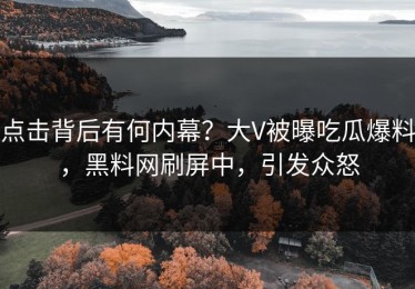 点击背后有何内幕？大V被曝吃瓜爆料，黑料网刷屏中，引发众怒
