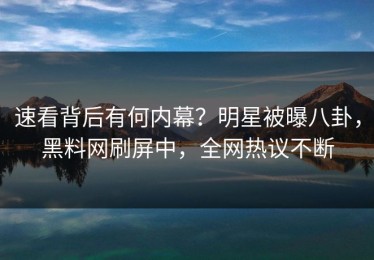 速看背后有何内幕？明星被曝八卦，黑料网刷屏中，全网热议不断