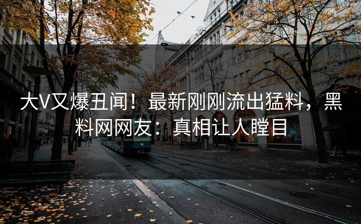 大V又爆丑闻!最新刚刚流出猛料,黑料网网友:真相让人瞠目 大V又爆丑闻!最新刚刚流出猛料,黑料网网友:真相让人瞠目