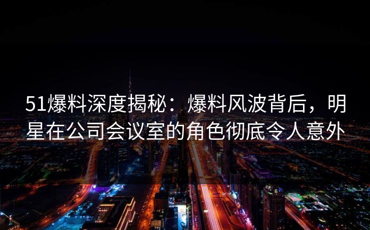 51爆料深度揭秘:爆料风波背后,明星在公司会议室的角色彻底令人意外 51爆料深度揭秘:爆料风波背后,明星在公司会议室的角色彻底令人意外