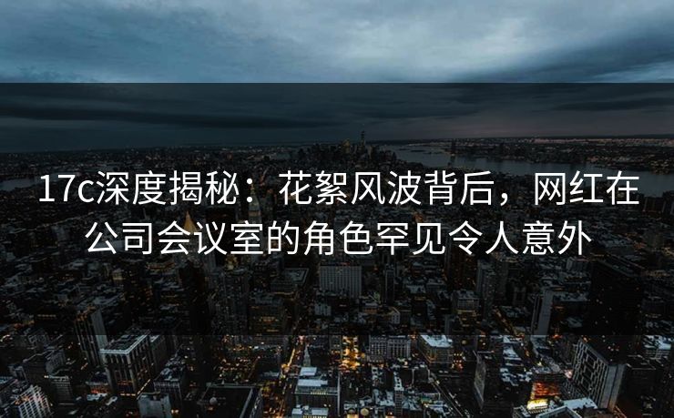 17c深度揭秘:花絮风波背后,网红在公司会议室的角色罕见令人意外 17c深度揭秘:花絮风波背后,网红在公司会议室的角色罕见令人意外