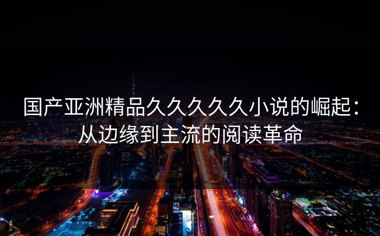 国产亚洲精品久久久久久小说的崛起：从边缘到主流的阅读革命